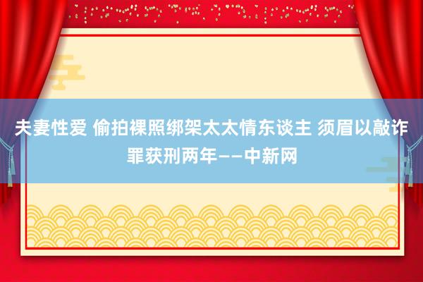 夫妻性爱 偷拍裸照绑架太太情东谈主 须眉以敲诈罪获刑两年——中新网