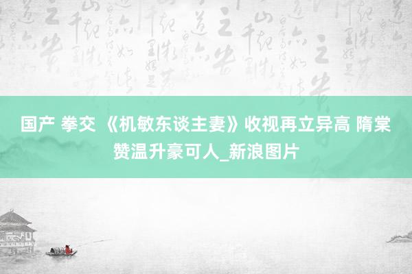 国产 拳交 《机敏东谈主妻》收视再立异高 隋棠赞温升豪可人_新浪图片