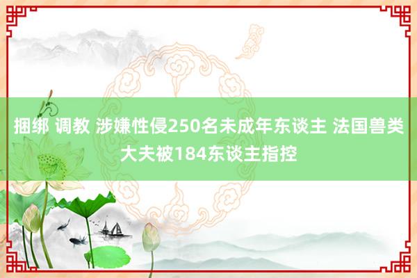 捆绑 调教 涉嫌性侵250名未成年东谈主 法国兽类大夫被184东谈主指控