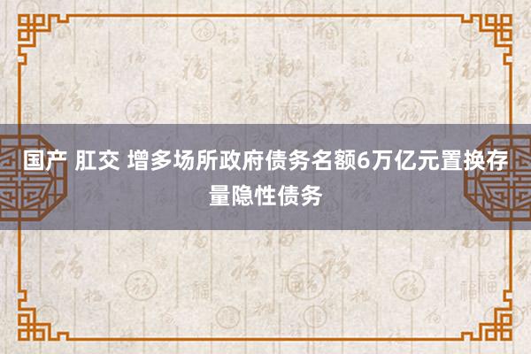 国产 肛交 增多场所政府债务名额6万亿元置换存量隐性债务