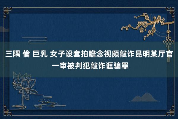 三隅 倫 巨乳 女子设套拍瞻念视频敲诈昆明某厅官 一审被判犯敲诈诓骗罪