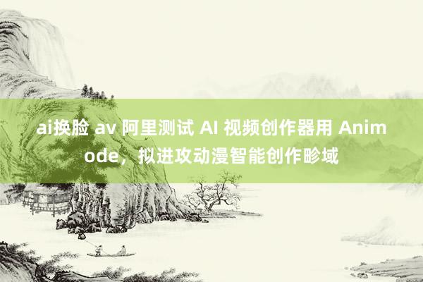 ai换脸 av 阿里测试 AI 视频创作器用 Animode，拟进攻动漫智能创作畛域