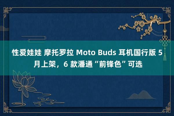 性爱娃娃 摩托罗拉 Moto Buds 耳机国行版 5 月上架，6 款潘通“前锋色”可选