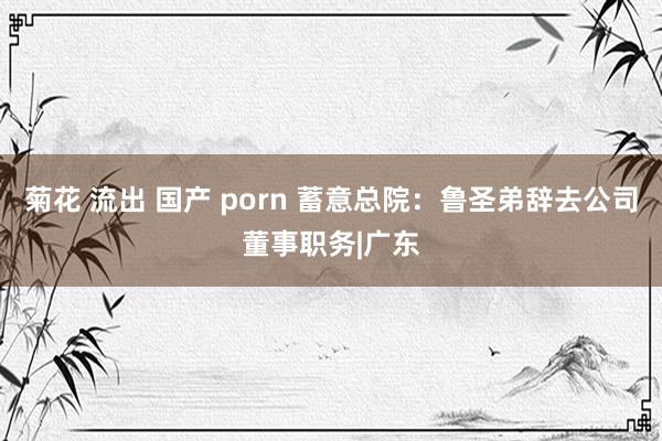 菊花 流出 国产 porn 蓄意总院：鲁圣弟辞去公司董事职务|广东