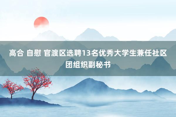 高合 自慰 官渡区选聘13名优秀大学生兼任社区团组织副秘书