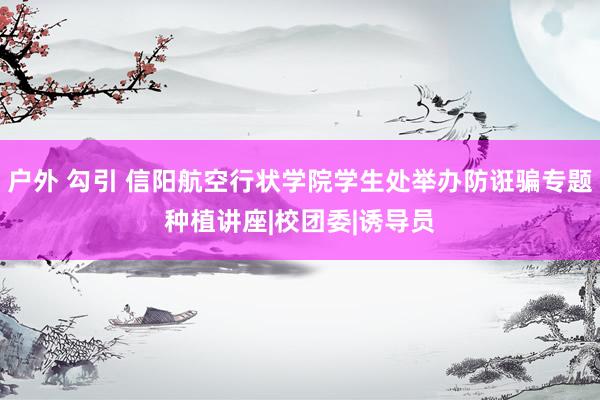 户外 勾引 信阳航空行状学院学生处举办防诳骗专题种植讲座|校团委|诱导员