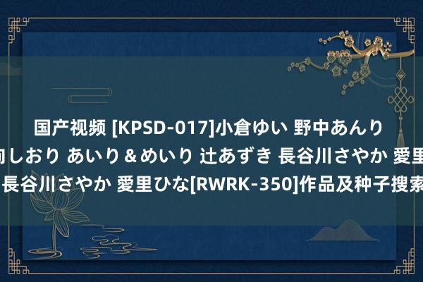 国产视频 [KPSD-017]小倉ゆい 野中あんり つぼみ 小栗杏菜 小日向しおり あいり＆めいり 辻あずき 長谷川さやか 愛里ひな[RWRK-350]作品及种子搜索下载