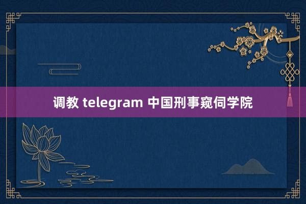 调教 telegram 中国刑事窥伺学院