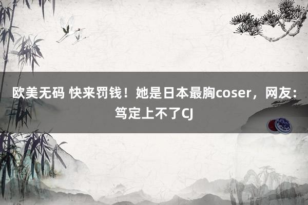 欧美无码 快来罚钱！她是日本最胸coser，网友：笃定上不了CJ