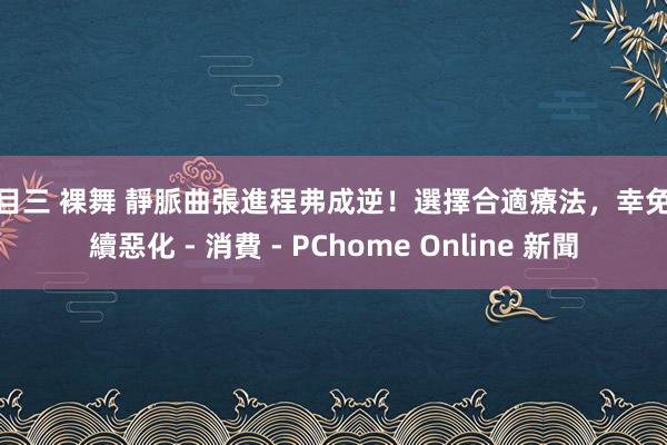 科目三 裸舞 靜脈曲張進程弗成逆！選擇合適療法，幸免执續惡化 - 消費 - PChome Online 新聞