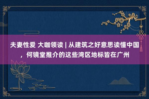 夫妻性爱 大咖领读 | 从建筑之好意思读懂中国，何镜堂推介的这些湾区地标皆在广州