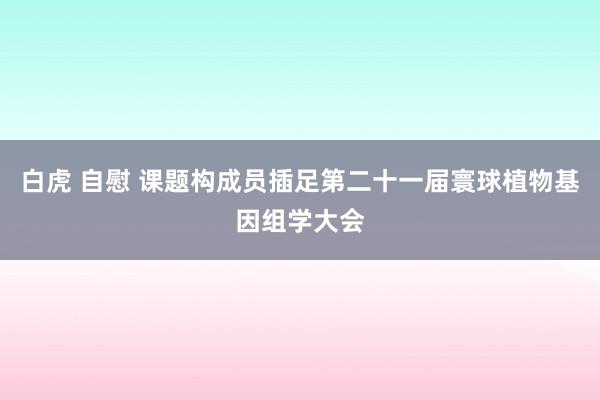 白虎 自慰 课题构成员插足第二十一届寰球植物基因组学大会