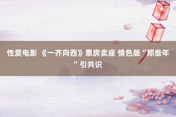 性爱电影 《一齐向西》票房卖座 情色版“那些年”引共识