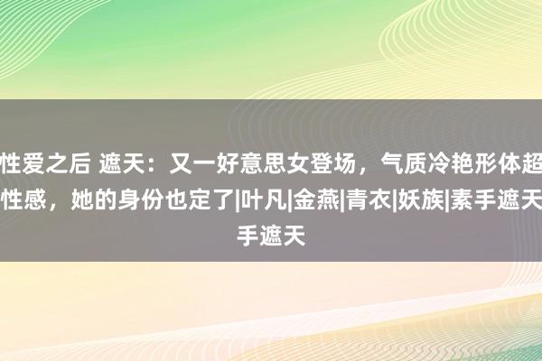 性爱之后 遮天：又一好意思女登场，气质冷艳形体超性感，她的身份也定了|叶凡|金燕|青衣|妖族|素手遮天