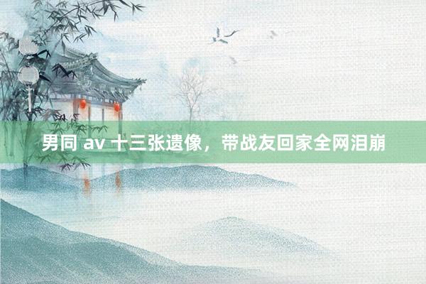 男同 av 十三张遗像，带战友回家全网泪崩