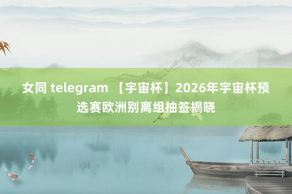 女同 telegram 【宇宙杯】2026年宇宙杯预选赛欧洲别离组抽签揭晓