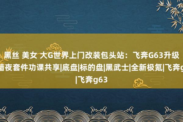 黑丝 美女 大G世界上门改装包头站：飞奔G63升级大暗夜套件功课共享|底盘|标的盘|黑武士|全新极氪|飞奔g63