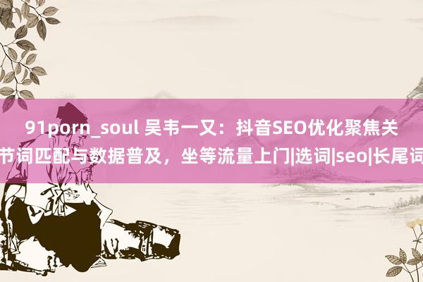 91porn_soul 吴韦一又：抖音SEO优化聚焦关节词匹配与数据普及，坐等流量上门|选词|seo|长尾词